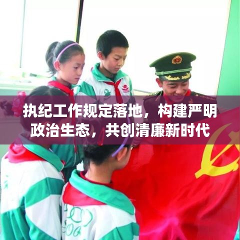 執(zhí)紀工作規(guī)定落地，構(gòu)建嚴明政治生態(tài)，共創(chuàng)清廉新時代