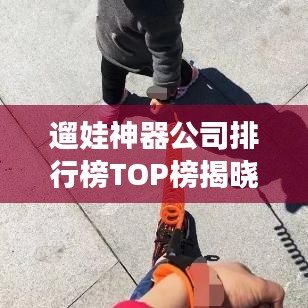 遛娃神器公司排行榜TOP榜揭曉！