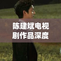 陳建斌電視劇作品深度解析與百度觀察，探尋熒屏魅力之源